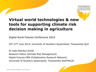 Virtual world technologies & new
tools for supporting climate risk
decision making in agriculture
Digital Rural Futures Conference 2014
25th-27th June 2014, University of Southern Queensland, Toowoomba QLD
Dr Kate Reardon-Smith
Research Fellow (Climate Risk Management)
Digital Futures-CRN (Collaborative Research Network)
University of Southern Queensland, Toowoomba AUSTRALIA
 