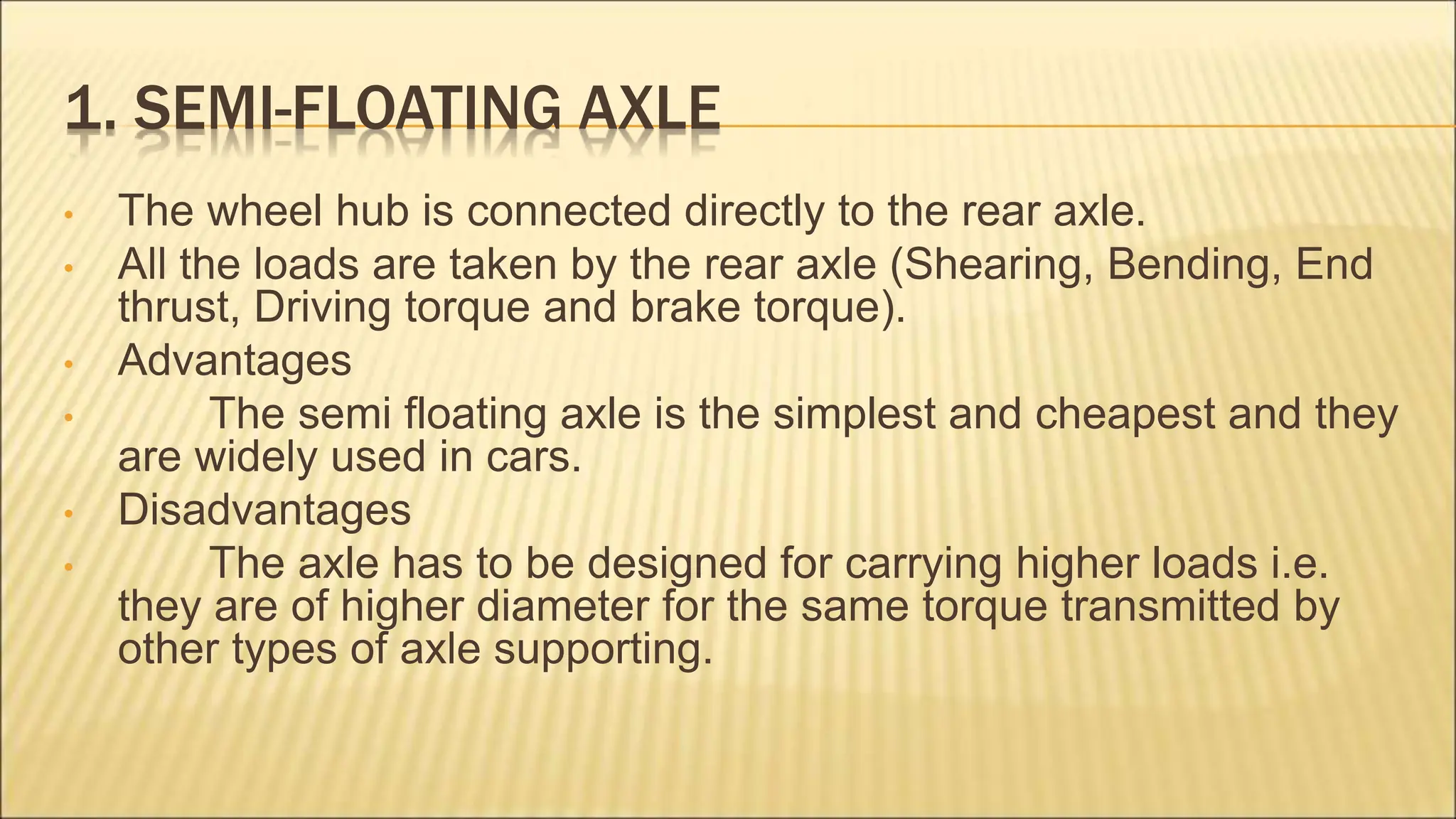 1. SEMI-FLOATING AXLE
• The wheel hub is connected directly to the rear axle.
• All the loads are taken by the rear axle (Shearing, Bending, End
thrust, Driving torque and brake torque).
• Advantages
• The semi floating axle is the simplest and cheapest and they
are widely used in cars.
• Disadvantages
• The axle has to be designed for carrying higher loads i.e.
they are of higher diameter for the same torque transmitted by
other types of axle supporting.
 