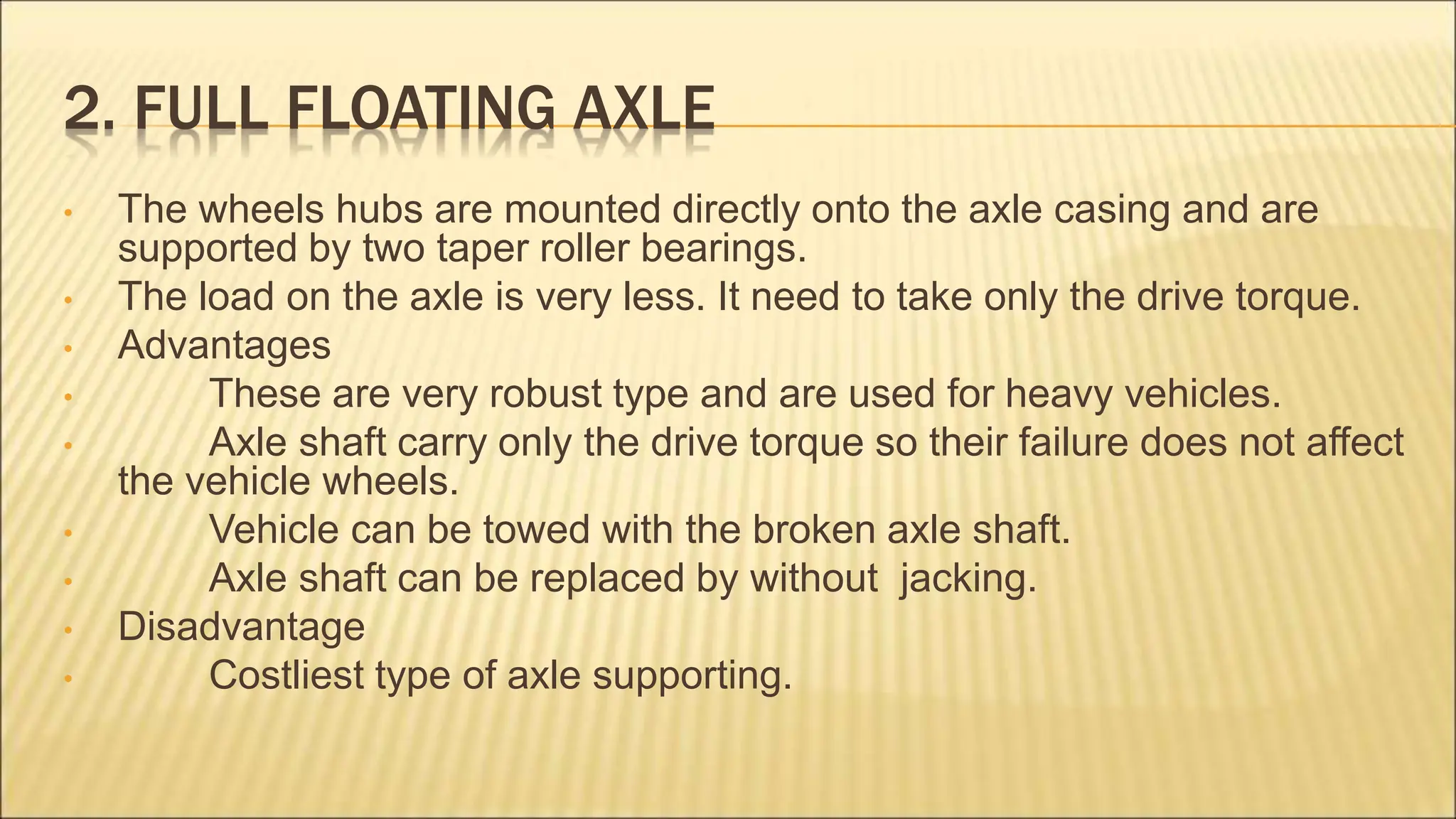 2. FULL FLOATING AXLE
• The wheels hubs are mounted directly onto the axle casing and are
supported by two taper roller bearings.
• The load on the axle is very less. It need to take only the drive torque.
• Advantages
• These are very robust type and are used for heavy vehicles.
• Axle shaft carry only the drive torque so their failure does not affect
the vehicle wheels.
• Vehicle can be towed with the broken axle shaft.
• Axle shaft can be replaced by without jacking.
• Disadvantage
• Costliest type of axle supporting.
 