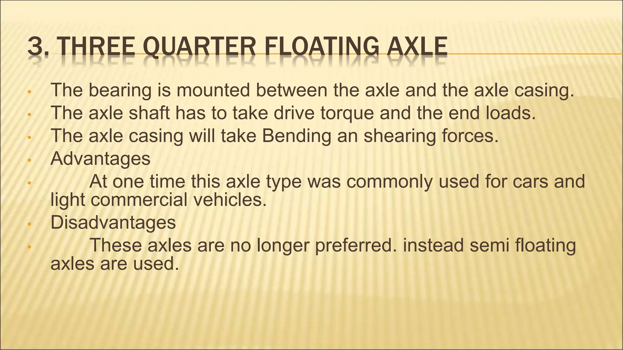 3. THREE QUARTER FLOATING AXLE
• The bearing is mounted between the axle and the axle casing.
• The axle shaft has to take drive torque and the end loads.
• The axle casing will take Bending an shearing forces.
• Advantages
• At one time this axle type was commonly used for cars and
light commercial vehicles.
• Disadvantages
• These axles are no longer preferred. instead semi floating
axles are used.
 