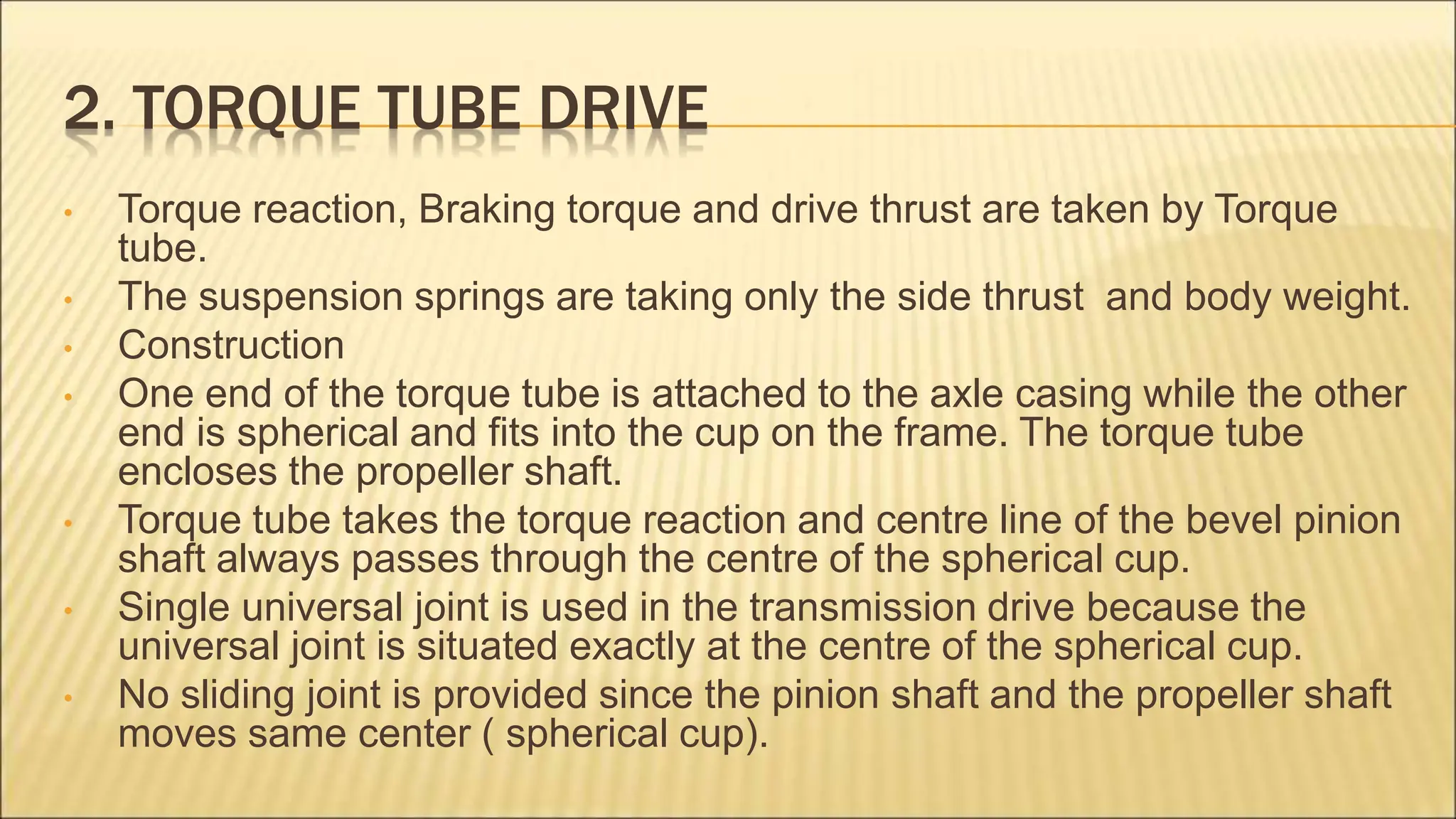 2. TORQUE TUBE DRIVE
• Torque reaction, Braking torque and drive thrust are taken by Torque
tube.
• The suspension springs are taking only the side thrust and body weight.
• Construction
• One end of the torque tube is attached to the axle casing while the other
end is spherical and fits into the cup on the frame. The torque tube
encloses the propeller shaft.
• Torque tube takes the torque reaction and centre line of the bevel pinion
shaft always passes through the centre of the spherical cup.
• Single universal joint is used in the transmission drive because the
universal joint is situated exactly at the centre of the spherical cup.
• No sliding joint is provided since the pinion shaft and the propeller shaft
moves same center ( spherical cup).
 