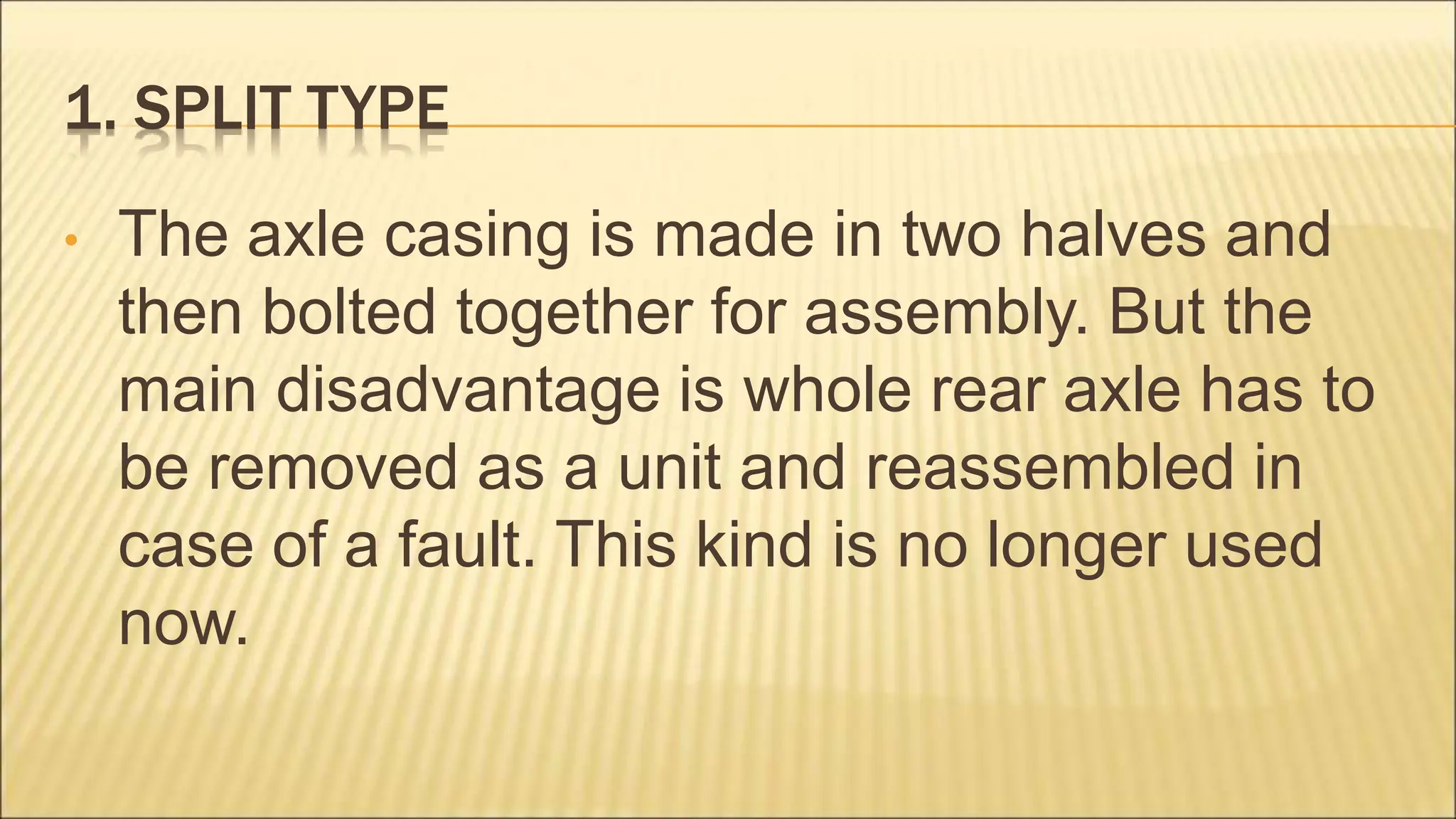 1. SPLIT TYPE
• The axle casing is made in two halves and
then bolted together for assembly. But the
main disadvantage is whole rear axle has to
be removed as a unit and reassembled in
case of a fault. This kind is no longer used
now.
 
