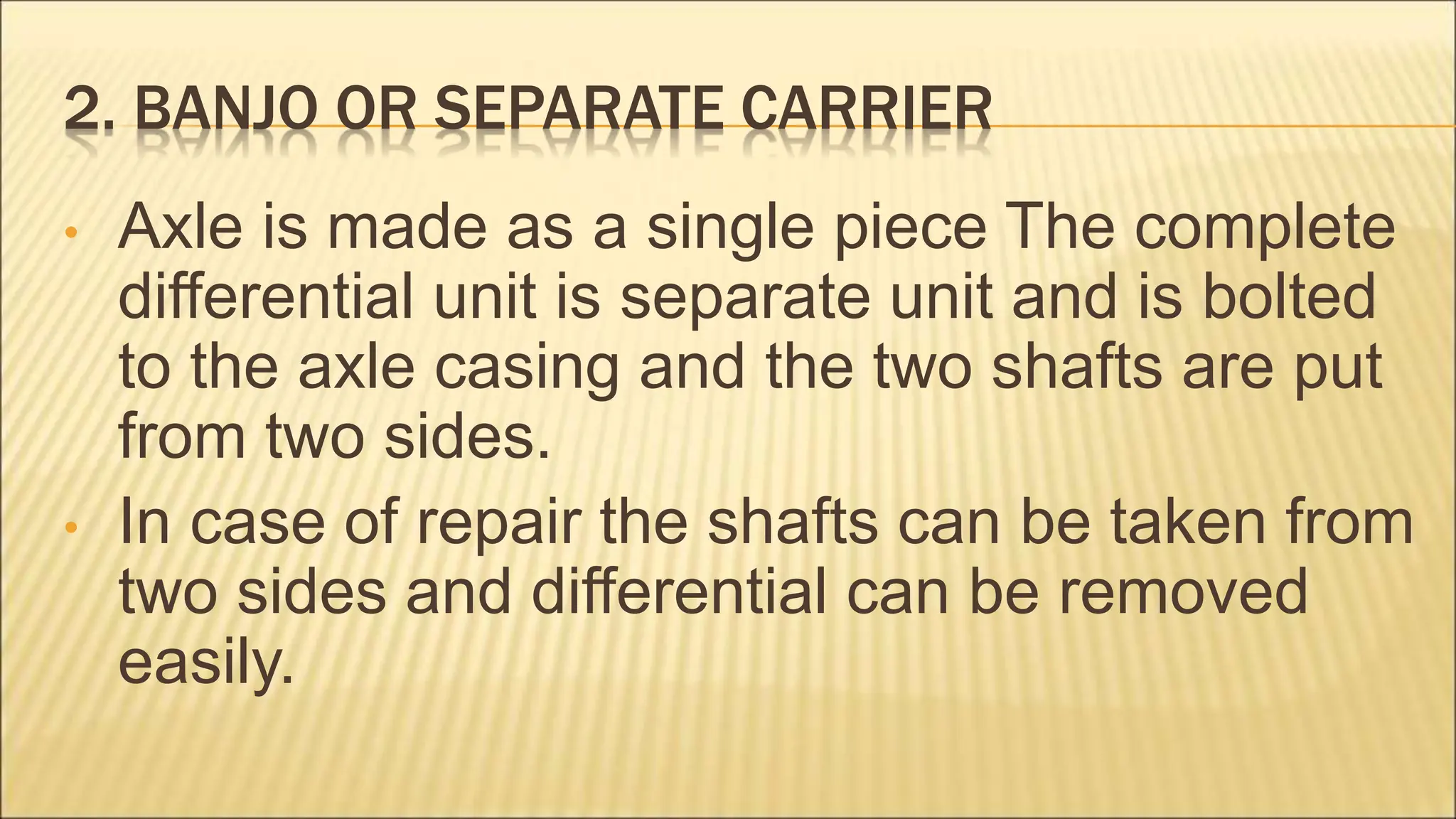 2. BANJO OR SEPARATE CARRIER
• Axle is made as a single piece The complete
differential unit is separate unit and is bolted
to the axle casing and the two shafts are put
from two sides.
• In case of repair the shafts can be taken from
two sides and differential can be removed
easily.
 
