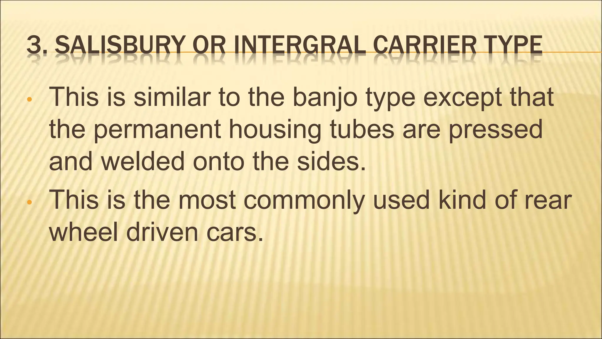 3. SALISBURY OR INTERGRAL CARRIER TYPE
• This is similar to the banjo type except that
the permanent housing tubes are pressed
and welded onto the sides.
• This is the most commonly used kind of rear
wheel driven cars.
 