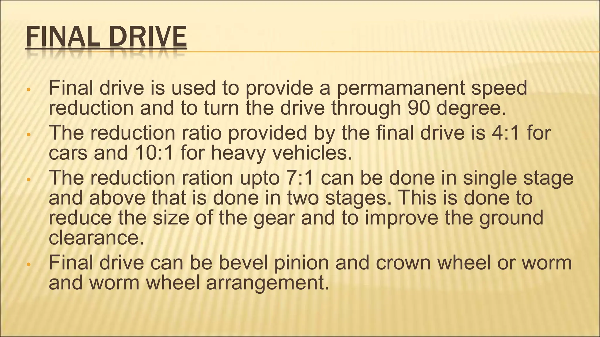FINAL DRIVE
• Final drive is used to provide a permamanent speed
reduction and to turn the drive through 90 degree.
• The reduction ratio provided by the final drive is 4:1 for
cars and 10:1 for heavy vehicles.
• The reduction ration upto 7:1 can be done in single stage
and above that is done in two stages. This is done to
reduce the size of the gear and to improve the ground
clearance.
• Final drive can be bevel pinion and crown wheel or worm
and worm wheel arrangement.
 