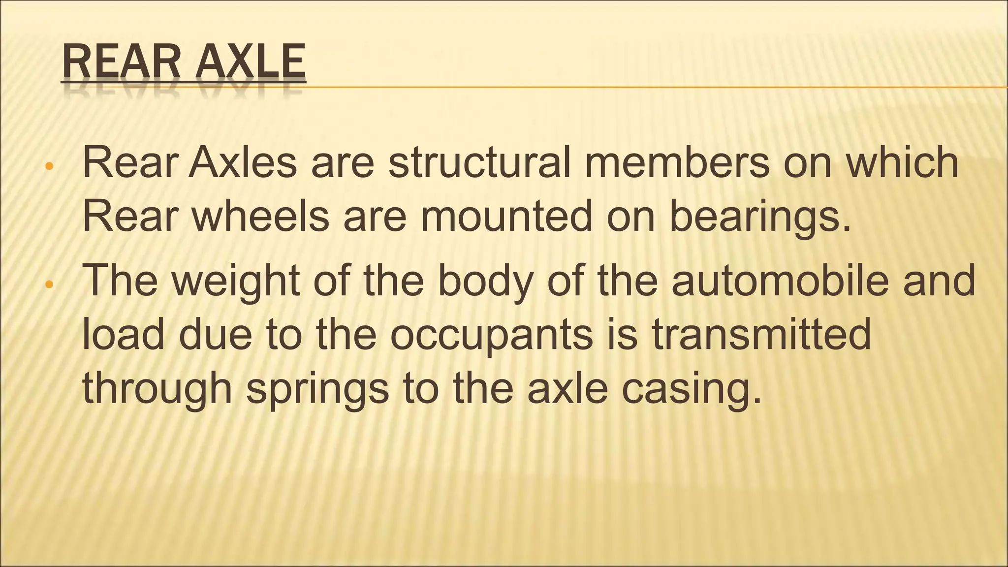 REAR AXLE
• Rear Axles are structural members on which
Rear wheels are mounted on bearings.
• The weight of the body of the automobile and
load due to the occupants is transmitted
through springs to the axle casing.
 