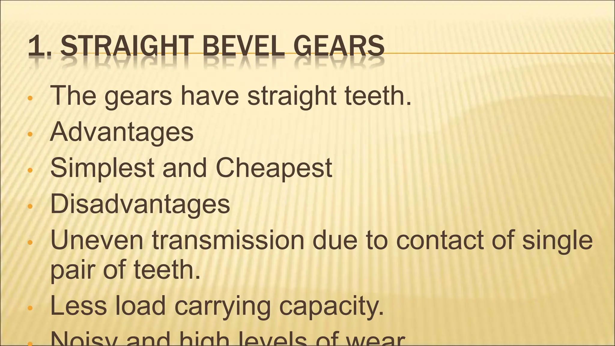 1. STRAIGHT BEVEL GEARS
• The gears have straight teeth.
• Advantages
• Simplest and Cheapest
• Disadvantages
• Uneven transmission due to contact of single
pair of teeth.
• Less load carrying capacity.
 