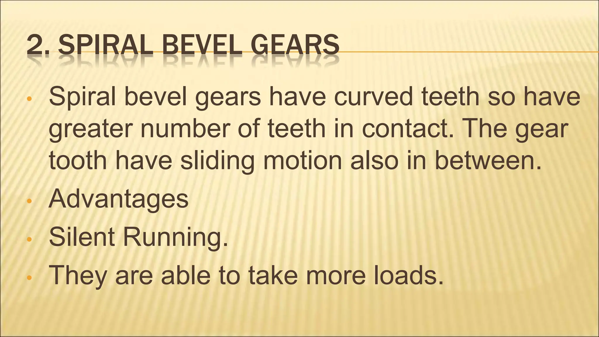 2. SPIRAL BEVEL GEARS
• Spiral bevel gears have curved teeth so have
greater number of teeth in contact. The gear
tooth have sliding motion also in between.
• Advantages
• Silent Running.
• They are able to take more loads.
 