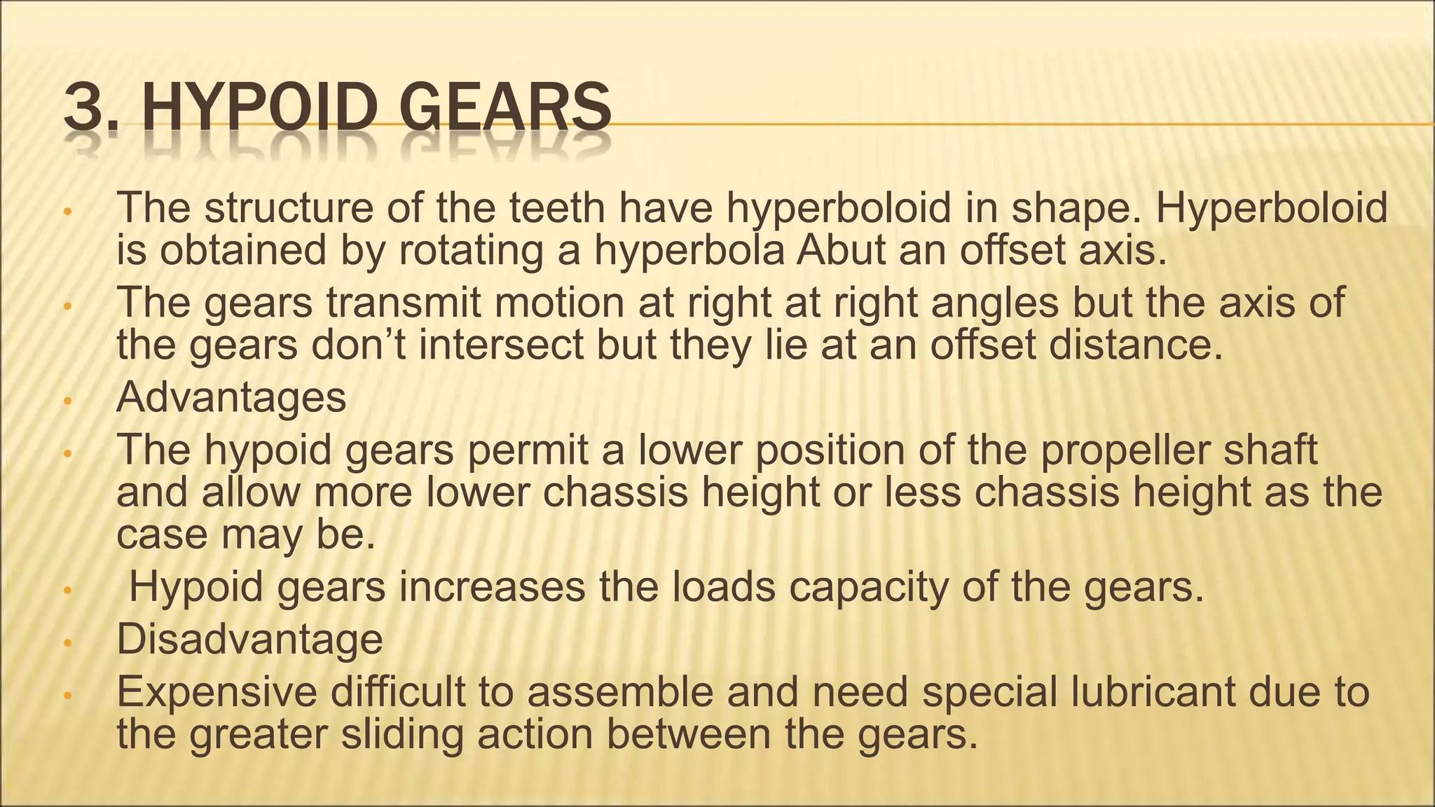 3. HYPOID GEARS
• The structure of the teeth have hyperboloid in shape. Hyperboloid
is obtained by rotating a hyperbola Abut an offset axis.
• The gears transmit motion at right at right angles but the axis of
the gears don’t intersect but they lie at an offset distance.
• Advantages
• The hypoid gears permit a lower position of the propeller shaft
and allow more lower chassis height or less chassis height as the
case may be.
• Hypoid gears increases the loads capacity of the gears.
• Disadvantage
• Expensive difficult to assemble and need special lubricant due to
the greater sliding action between the gears.
 