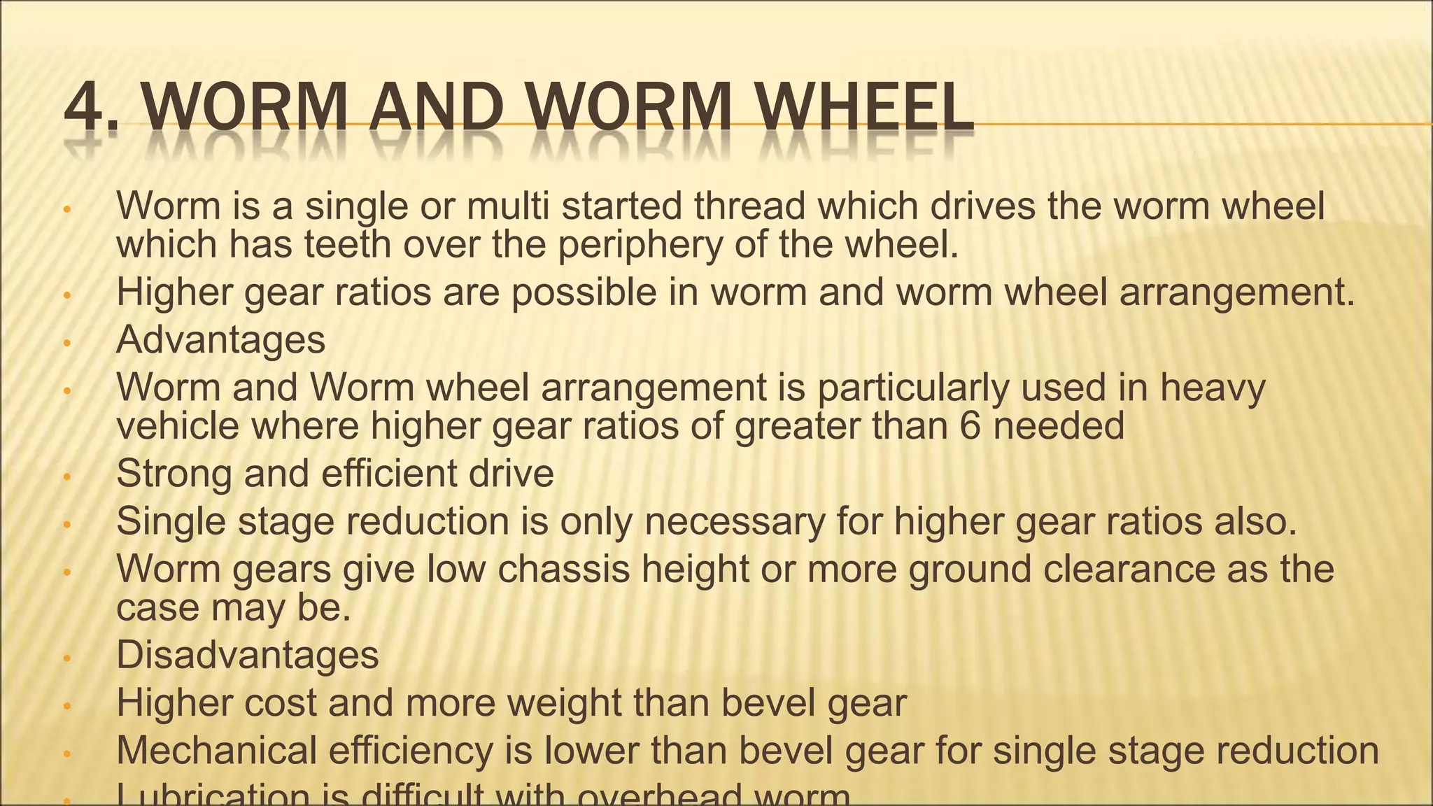4. WORM AND WORM WHEEL
• Worm is a single or multi started thread which drives the worm wheel
which has teeth over the periphery of the wheel.
• Higher gear ratios are possible in worm and worm wheel arrangement.
• Advantages
• Worm and Worm wheel arrangement is particularly used in heavy
vehicle where higher gear ratios of greater than 6 needed
• Strong and efficient drive
• Single stage reduction is only necessary for higher gear ratios also.
• Worm gears give low chassis height or more ground clearance as the
case may be.
• Disadvantages
• Higher cost and more weight than bevel gear
• Mechanical efficiency is lower than bevel gear for single stage reduction
 