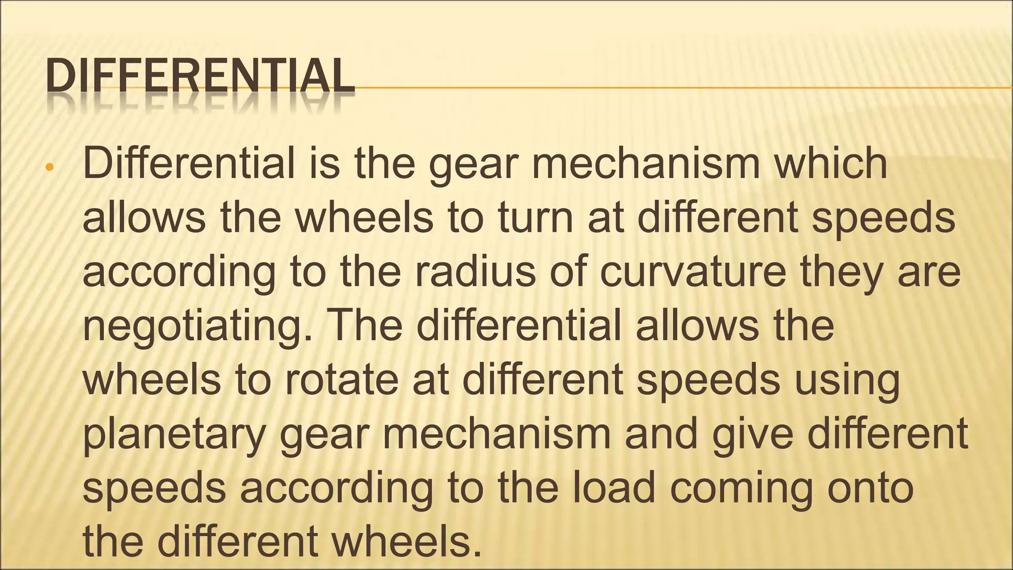 DIFFERENTIAL
• Differential is the gear mechanism which
allows the wheels to turn at different speeds
according to the radius of curvature they are
negotiating. The differential allows the
wheels to rotate at different speeds using
planetary gear mechanism and give different
speeds according to the load coming onto
the different wheels.
 