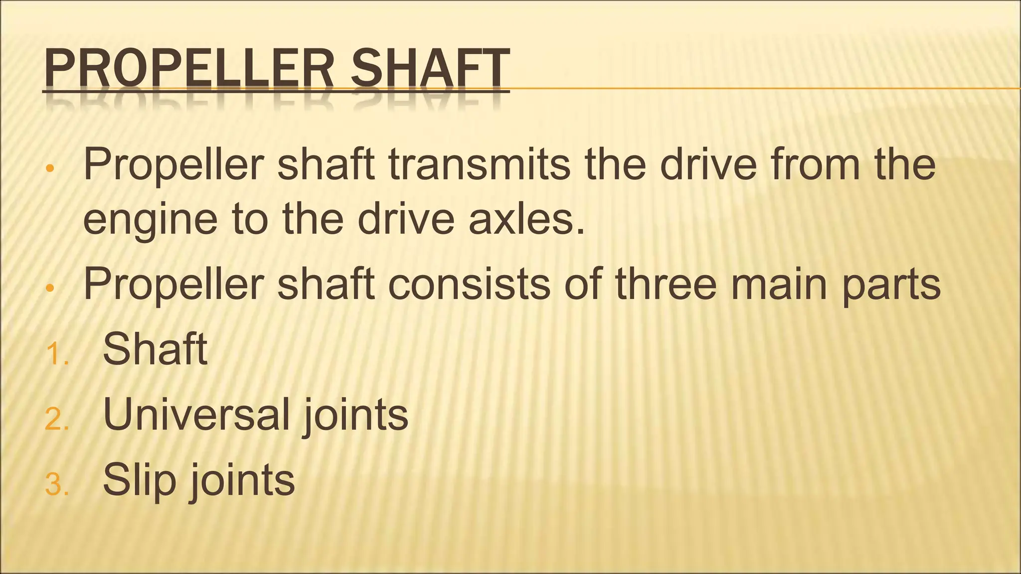 PROPELLER SHAFT
• Propeller shaft transmits the drive from the
engine to the drive axles.
• Propeller shaft consists of three main parts
1. Shaft
2. Universal joints
3. Slip joints
 