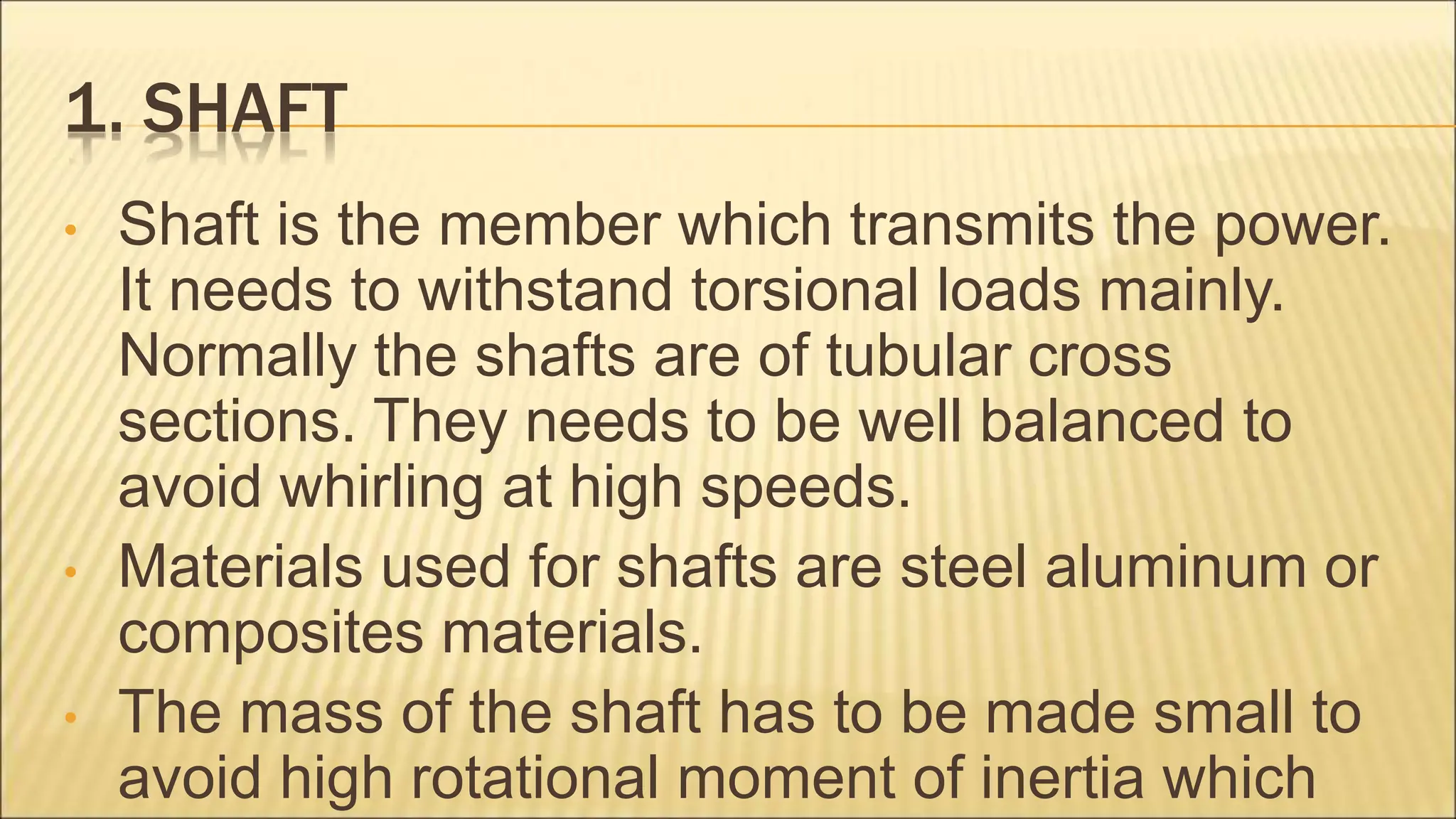 1. SHAFT
• Shaft is the member which transmits the power.
It needs to withstand torsional loads mainly.
Normally the shafts are of tubular cross
sections. They needs to be well balanced to
avoid whirling at high speeds.
• Materials used for shafts are steel aluminum or
composites materials.
• The mass of the shaft has to be made small to
avoid high rotational moment of inertia which
 