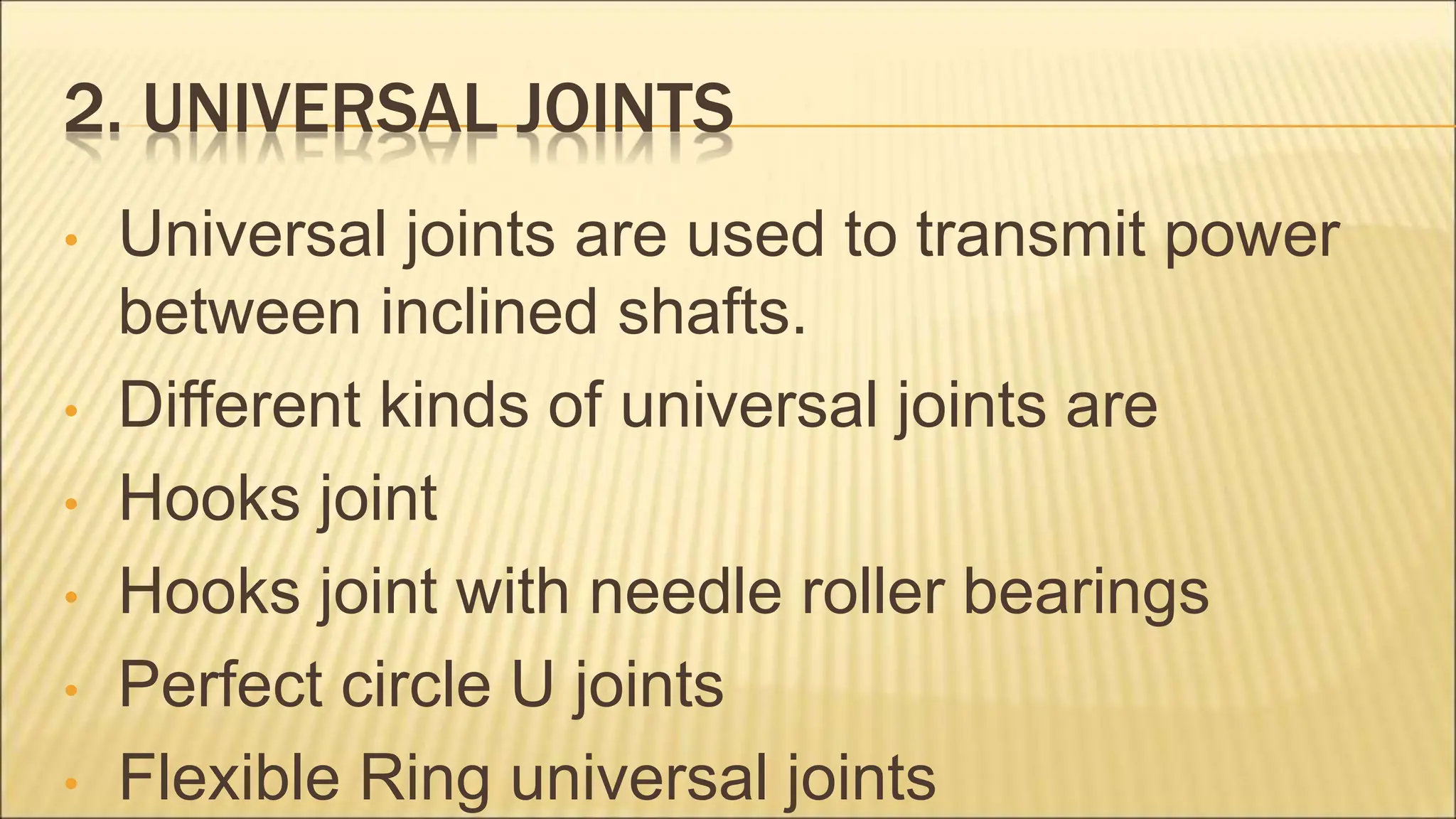2. UNIVERSAL JOINTS
• Universal joints are used to transmit power
between inclined shafts.
• Different kinds of universal joints are
• Hooks joint
• Hooks joint with needle roller bearings
• Perfect circle U joints
• Flexible Ring universal joints
 