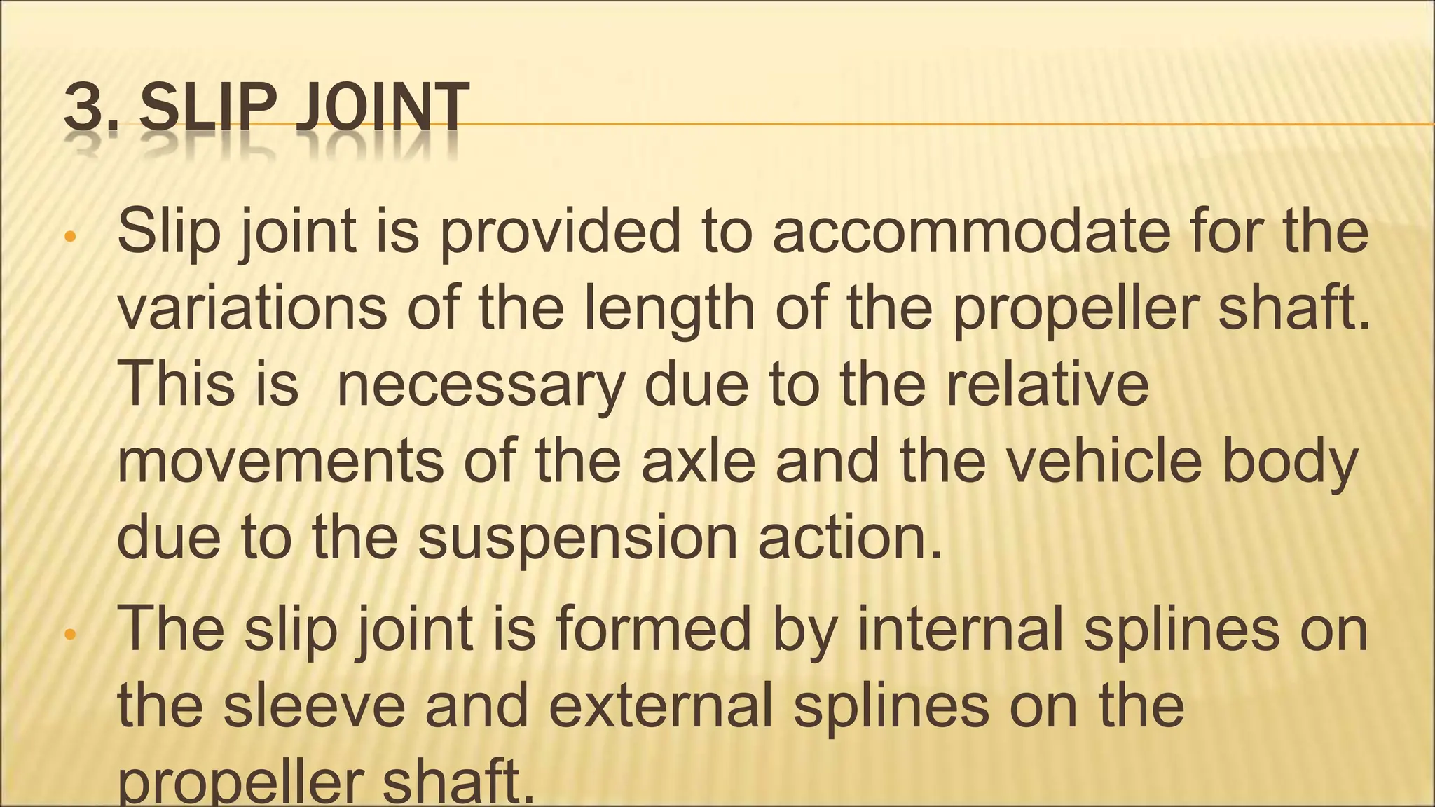 3. SLIP JOINT
• Slip joint is provided to accommodate for the
variations of the length of the propeller shaft.
This is necessary due to the relative
movements of the axle and the vehicle body
due to the suspension action.
• The slip joint is formed by internal splines on
the sleeve and external splines on the
propeller shaft.
 