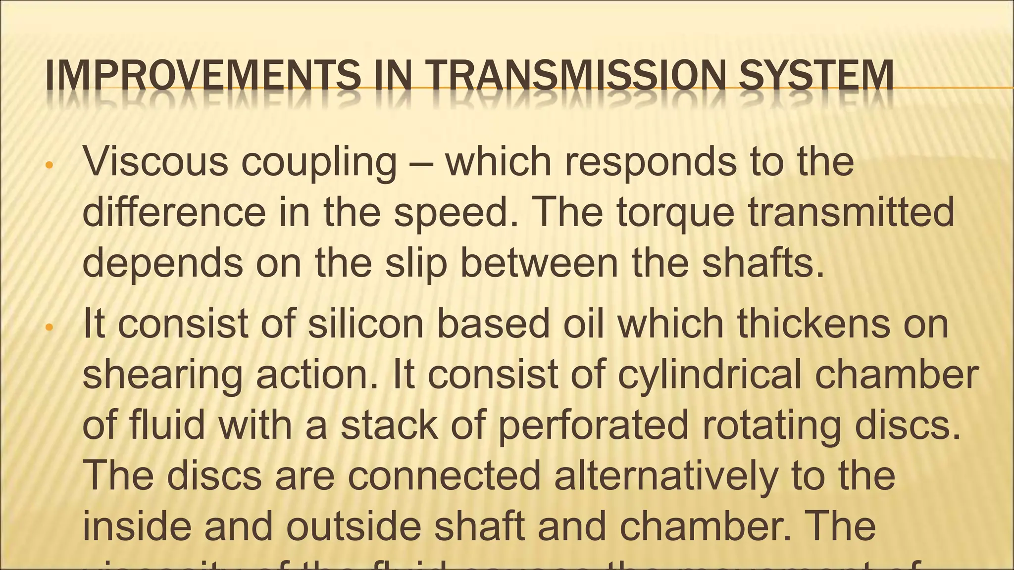 IMPROVEMENTS IN TRANSMISSION SYSTEM
• Viscous coupling – which responds to the
difference in the speed. The torque transmitted
depends on the slip between the shafts.
• It consist of silicon based oil which thickens on
shearing action. It consist of cylindrical chamber
of fluid with a stack of perforated rotating discs.
The discs are connected alternatively to the
inside and outside shaft and chamber. The
 