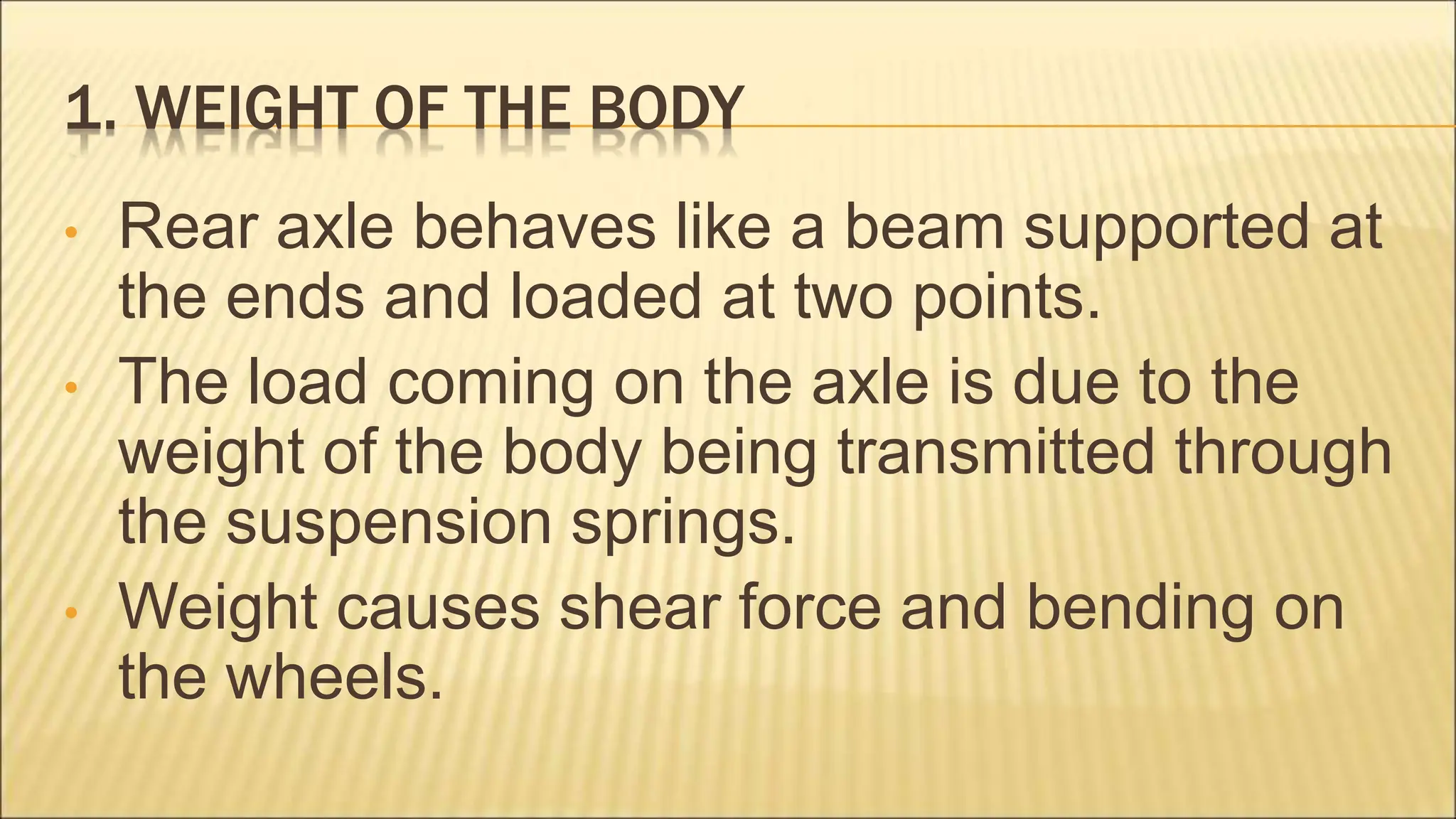 1. WEIGHT OF THE BODY
• Rear axle behaves like a beam supported at
the ends and loaded at two points.
• The load coming on the axle is due to the
weight of the body being transmitted through
the suspension springs.
• Weight causes shear force and bending on
the wheels.
 