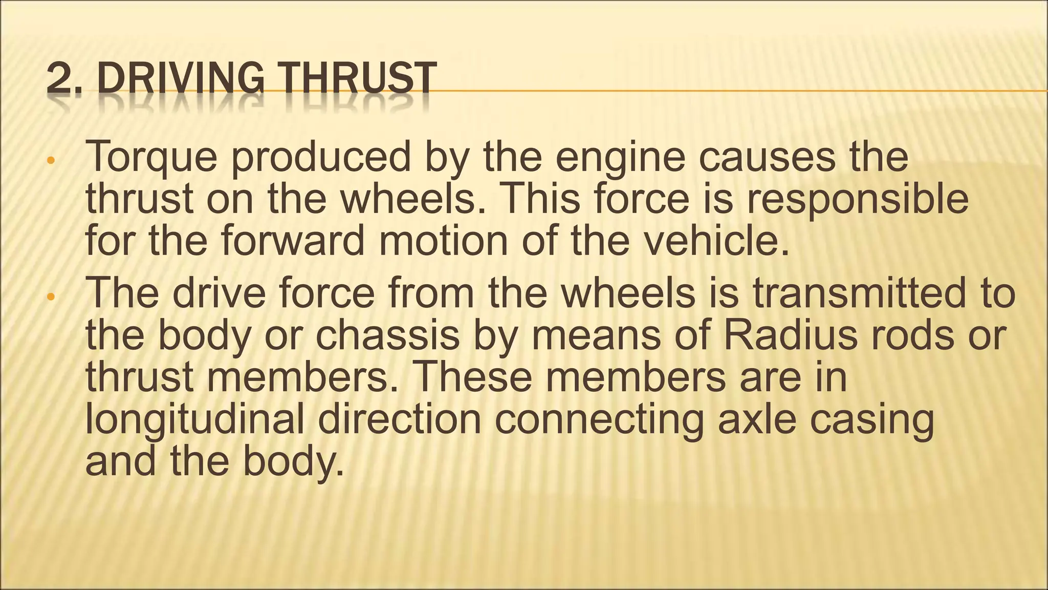 2. DRIVING THRUST
• Torque produced by the engine causes the
thrust on the wheels. This force is responsible
for the forward motion of the vehicle.
• The drive force from the wheels is transmitted to
the body or chassis by means of Radius rods or
thrust members. These members are in
longitudinal direction connecting axle casing
and the body.
 