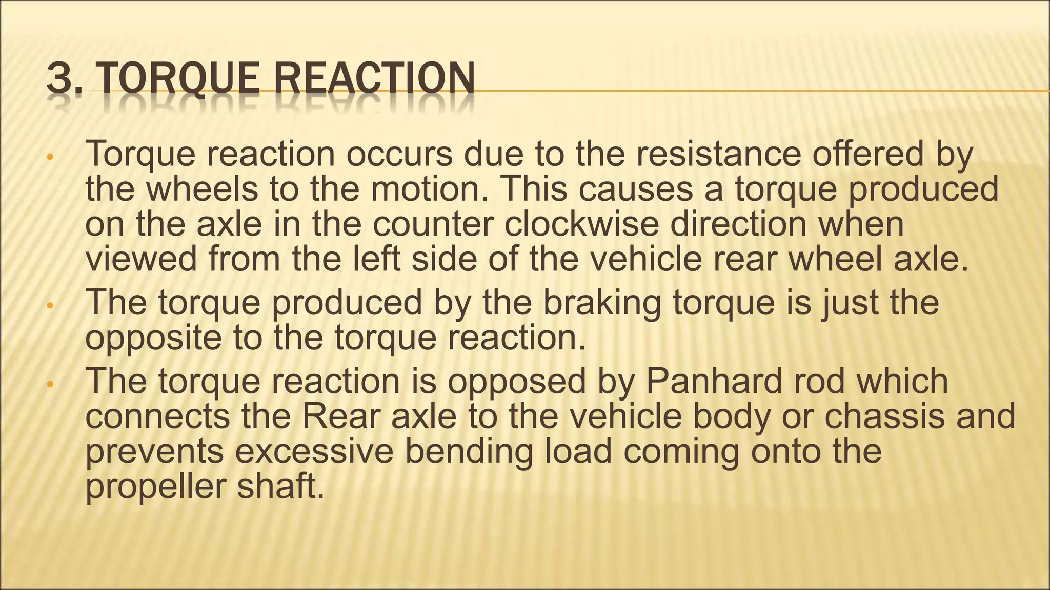 3. TORQUE REACTION
• Torque reaction occurs due to the resistance offered by
the wheels to the motion. This causes a torque produced
on the axle in the counter clockwise direction when
viewed from the left side of the vehicle rear wheel axle.
• The torque produced by the braking torque is just the
opposite to the torque reaction.
• The torque reaction is opposed by Panhard rod which
connects the Rear axle to the vehicle body or chassis and
prevents excessive bending load coming onto the
propeller shaft.
 