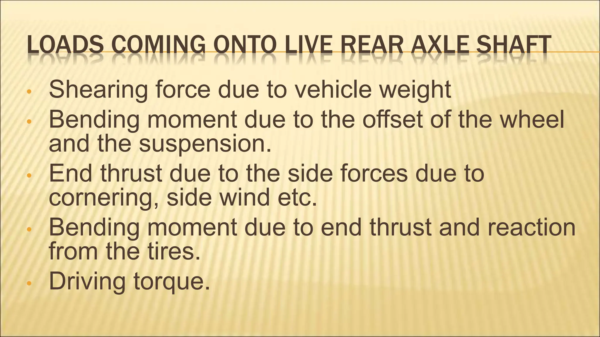 LOADS COMING ONTO LIVE REAR AXLE SHAFT
• Shearing force due to vehicle weight
• Bending moment due to the offset of the wheel
and the suspension.
• End thrust due to the side forces due to
cornering, side wind etc.
• Bending moment due to end thrust and reaction
from the tires.
• Driving torque.
 