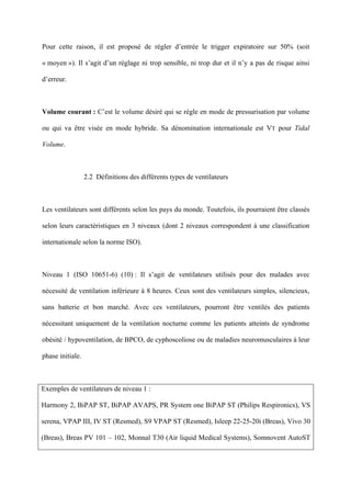 Pour cette raison, il est proposé de régler d’entrée le trigger expiratoire sur 50% (soit
« moyen »). Il s’agit d’un réglage ni trop sensible, ni trop dur et il n’y a pas de risque ainsi
d’erreur.
Volume courant : C’est le volume désiré qui se règle en mode de pressurisation par volume
ou qui va être visée en mode hybride. Sa dénomination internationale est VT pour Tidal
Volume.
2.2 Définitions des différents types de ventilateurs
Les ventilateurs sont différents selon les pays du monde. Toutefois, ils pourraient être classés
selon leurs caractéristiques en 3 niveaux (dont 2 niveaux correspondent à une classification
internationale selon la norme ISO).
Niveau 1 (ISO 10651-6) (10) : Il s’agit de ventilateurs utilisés pour des malades avec
nécessité de ventilation inférieure à 8 heures. Ceux sont des ventilateurs simples, silencieux,
sans batterie et bon marché. Avec ces ventilateurs, pourront être ventilés des patients
nécessitant uniquement de la ventilation nocturne comme les patients atteints de syndrome
obésité / hypoventilation, de BPCO, de cyphoscoliose ou de maladies neuromusculaires à leur
phase initiale.
Exemples de ventilateurs de niveau 1 :
Harmony 2, BiPAP ST, BiPAP AVAPS, PR System one BiPAP ST (Philips Respironics), VS
serena, VPAP III, IV ST (Resmed), S9 VPAP ST (Resmed), Isleep 22-25-20i (Breas), Vivo 30
(Breas), Breas PV 101 – 102, Monnal T30 (Air liquid Medical Systems), Somnovent AutoST
 