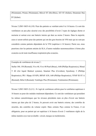 (Weinmann), Prisma (Weinmann), Bilevel ST (Devilbiss), 425 ST (Sefam), Dreamstar Duo
ST (Sefam).
Niveau 2 (ISO 10651-6) (10): Pour des patients se ventilant entre 8 et 16 heures. Ce sont des
ventilateurs un peu plus sécurisé avec des possibilités d’avoir 2 types de réglages diurne et
nocturne et surtout avec une batterie interne qui dure au moins 2 heures. Dans la majorité,
ceux-ci seront utilisés pour des patients qui ont des gros besoins de VNI mais qui ne sont pas
considérés comme patients dépendants de la VNI (supérieur à 16 heures). Parmi eux, nous
pourrions citer les patients atteints de SLA, d’autres maladies neuromusculaires à forme plus
avancées ou de toute insuffisance respiratoire plus avancées.
Examples de ventilateurs de niveau 2 :
Stellar 100, 150 (Resmed), Vivo 40, Vivo 40 Pearl (Breas), A40 (Phillips Respironics), Monal
T 40 (Air liquid Medical systems), Smartair Plus (Covidien), Synchrony 2 (Phillips
Respironics), PR 1 Bipap AVAPS, BIPAP A30, A40 (Phillips Respironics), VPAP III ST A
(Resmed), Hélia S (Resmed), Ventilogic Plus (Weinmann), Ventimotion (Weinmann).
Niveau 3 (ISO 10651-2) (11) : Il s’agit de ventilateurs utilisés pour la ventilation supérieure à
16 heures ou pour des malades totalement dépendants. Ce sont des ventilateurs qui possèdent
les mêmes caractéristiques que les niveaux précédents mais en plus d’avoir une batterie
interne qui dure plus de 2 heures, ils peuvent avoir une batterie externe, des contrôles de
sécurités, des contrôles du volume expiré. Dans certains Pays comme la France, il est
obligatoire, pour un patient qui est supérieur à 16 heures d’avoir 2 ventilateurs réglés de la
même manière avec tout en double : circuit, masque ou trachéotomie.
 