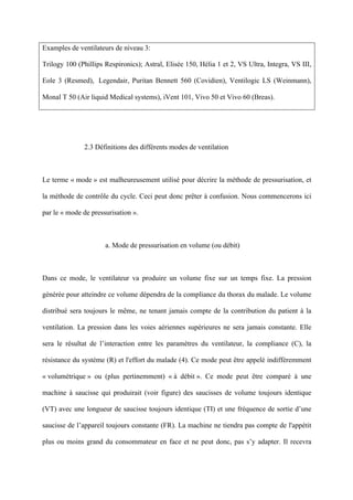 Examples de ventilateurs de niveau 3:
Trilogy 100 (Phillips Respironics); Astral, Elisée 150, Hélia 1 et 2, VS Ultra, Integra, VS III,
Eole 3 (Resmed), Legendair, Puritan Bennett 560 (Covidien), Ventilogic LS (Weinmann),
Monal T 50 (Air liquid Medical systems), iVent 101, Vivo 50 et Vivo 60 (Breas).
2.3 Définitions des différents modes de ventilation
Le terme « mode » est malheureusement utilisé pour décrire la méthode de pressurisation, et
la méthode de contrôle du cycle. Ceci peut donc prêter à confusion. Nous commencerons ici
par le « mode de pressurisation ».
a. Mode de pressurisation en volume (ou débit)
Dans ce mode, le ventilateur va produire un volume fixe sur un temps fixe. La pression
générée pour atteindre ce volume dépendra de la compliance du thorax du malade. Le volume
distribué sera toujours le même, ne tenant jamais compte de la contribution du patient à la
ventilation. La pression dans les voies aériennes supérieures ne sera jamais constante. Elle
sera le résultat de l’interaction entre les paramètres du ventilateur, la compliance (C), la
résistance du système (R) et l'effort du malade (4). Ce mode peut être appelé indifféremment
« volumétrique » ou (plus pertinemment) « à débit ». Ce mode peut être comparé à une
machine à saucisse qui produirait (voir figure) des saucisses de volume toujours identique
(VT) avec une longueur de saucisse toujours identique (TI) et une fréquence de sortie d’une
saucisse de l’appareil toujours constante (FR). La machine ne tiendra pas compte de l'appétit
plus ou moins grand du consommateur en face et ne peut donc, pas s’y adapter. Il recevra
 