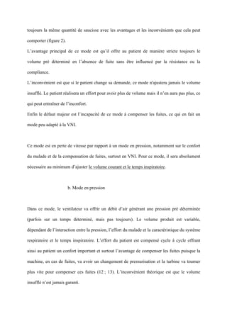 toujours la même quantité de saucisse avec les avantages et les inconvénients que cela peut
comporter (figure 2).
L’avantage principal de ce mode est qu’il offre au patient de manière stricte toujours le
volume pré déterminé en l’absence de fuite sans être influencé par la résistance ou la
compliance.
L’inconvénient est que si le patient change sa demande, ce mode n'ajustera jamais le volume
insufflé. Le patient réalisera un effort pour avoir plus de volume mais il n’en aura pas plus, ce
qui peut entraîner de l’inconfort.
Enfin le défaut majeur est l’incapacité de ce mode à compenser les fuites, ce qui en fait un
mode peu adapté à la VNI.
Ce mode est en perte de vitesse par rapport à un mode en pression, notamment sur le confort
du malade et de la compensation de fuites, surtout en VNI. Pour ce mode, il sera absolument
nécessaire au minimum d’ajuster le volume courant et le temps inspiratoire.
b. Mode en pression
Dans ce mode, le ventilateur va offrir un débit d’air générant une pression pré déterminée
(parfois sur un temps déterminé, mais pas toujours). Le volume produit est variable,
dépendant de l’interaction entre la pression, l’effort du malade et la caractéristique du système
respiratoire et le temps inspiratoire. L’effort du patient est compensé cycle à cycle offrant
ainsi au patient un confort important et surtout l’avantage de compenser les fuites puisque la
machine, en cas de fuites, va avoir un changement de pressurisation et la turbine va tourner
plus vite pour compenser ces fuites (12 ; 13). L’inconvénient théorique est que le volume
insufflé n’est jamais garanti.
 
