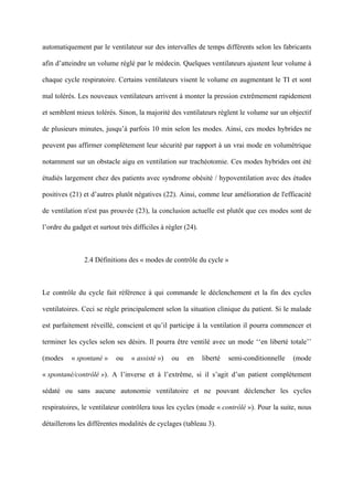automatiquement par le ventilateur sur des intervalles de temps différents selon les fabricants
afin d’atteindre un volume réglé par le médecin. Quelques ventilateurs ajustent leur volume à
chaque cycle respiratoire. Certains ventilateurs visent le volume en augmentant le TI et sont
mal tolérés. Les nouveaux ventilateurs arrivent à monter la pression extrêmement rapidement
et semblent mieux tolérés. Sinon, la majorité des ventilateurs règlent le volume sur un objectif
de plusieurs minutes, jusqu’à parfois 10 min selon les modes. Ainsi, ces modes hybrides ne
peuvent pas affirmer complètement leur sécurité par rapport à un vrai mode en volumétrique
notamment sur un obstacle aigu en ventilation sur trachéotomie. Ces modes hybrides ont été
étudiés largement chez des patients avec syndrome obésité / hypoventilation avec des études
positives (21) et d’autres plutôt négatives (22). Ainsi, comme leur amélioration de l'efficacité
de ventilation n'est pas prouvée (23), la conclusion actuelle est plutôt que ces modes sont de
l’ordre du gadget et surtout très difficiles à régler (24).
2.4 Définitions des « modes de contrôle du cycle »
Le contrôle du cycle fait référence à qui commande le déclenchement et la fin des cycles
ventilatoires. Ceci se règle principalement selon la situation clinique du patient. Si le malade
est parfaitement réveillé, conscient et qu’il participe à la ventilation il pourra commencer et
terminer les cycles selon ses désirs. Il pourra être ventilé avec un mode ‘‘en liberté totale’’
(modes « spontané » ou « assisté ») ou en liberté semi-conditionnelle (mode
« spontané/contrôlé »). A l’inverse et à l’extrême, si il s’agit d’un patient complètement
sédaté ou sans aucune autonomie ventilatoire et ne pouvant déclencher les cycles
respiratoires, le ventilateur contrôlera tous les cycles (mode « contrôlé »). Pour la suite, nous
détaillerons les différentes modalités de cyclages (tableau 3).
 