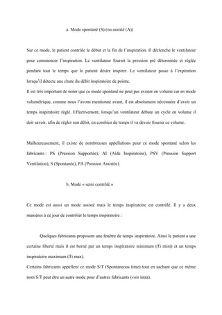 a. Mode spontané (S) (ou assisté (A))
Sur ce mode, le patient contrôle le début et la fin de l’inspiration. Il déclenche le ventilateur
pour commencer l’inspiration. Le ventilateur fournit la pression pré déterminée et réglée
pendant tout le temps que le patient désire inspirer. Le ventilateur passe à l’expiration
lorsqu’il détecte une chute du débit inspiratoire de pointe.
Il est très important de noter que ce mode spontané ne peut pas exister en volume car en mode
volumétrique, comme nous l’avons mentionné avant, il est absolument nécessaire d’avoir un
temps inspiratoire réglé. Effectivement, lorsqu’un ventilateur débute un cycle en volume il
doit savoir, afin de régler son débit, en combien de temps il va devoir fournir ce volume.
Malheureusement, il existe de nombreuses appellations pour ce mode spontané selon les
fabricants : PS (Pression Supportée), AI (Aide Inspiratoire), PSV (Pression Support
Ventilation), S (Spontanée), PA (Pression Assistée).
b. Mode « semi contrôlé »
Ce mode est aussi un mode assisté mais le temps inspiratoire est contrôlé. Il y a deux
manières à ce jour de contrôler le temps inspiratoire :
Quelques fabricants proposent une fenêtre de temps inspiratoire. Ainsi le patient a une
certaine liberté mais il est borné par un temps inspiratoire minimum (Ti mini) et un temps
inspiratoire maximum (Ti max).
Certains fabricants appellent ce mode S/T (Spontaneous time) tout en sachant que ce même
nom S/T peut être un autre mode pour d’autres fabricants (voir intra).
 