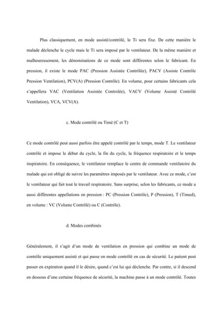 Plus classiquement, en mode assisté/contrôlé, le Ti sera fixe. De cette manière le
malade déclenche le cycle mais le Ti sera imposé par le ventilateur. De la même manière et
malheureusement, les dénominations de ce mode sont différentes selon le fabricant. En
pression, il existe le mode PAC (Pression Assistée Contrôlée), PACV (Assiste Contrôle
Pression Ventilation), PCV(A) (Pression Contrôle). En volume, pour certains fabricants cela
s’appellera VAC (Ventilation Assistée Controlée), VACV (Volume Assisté Contrôlé
Ventilation), VCA, VCV(A).
c. Mode contrôlé ou Timé (C et T)
Ce mode contrôlé peut aussi parfois être appelé contrôlé par le temps, mode T. Le ventilateur
contrôle et impose le début du cycle, la fin du cycle, la fréquence respiratoire et le temps
inspiratoire. En conséquence, le ventilateur remplace le centre de commande ventilatoire du
malade qui est obligé de suivre les paramètres imposés par le ventilateur. Avec ce mode, c’est
le ventilateur qui fait tout le travail respiratoire. Sans surprise, selon les fabricants, ce mode a
aussi différentes appellations en pression : PC (Pression Contrôle), P (Pression), T (Timed),
en volume : VC (Volume Contrôlé) ou C (Contrôle).
d. Modes combinés
Généralement, il s’agit d’un mode de ventilation en pression qui combine un mode de
contrôle uniquement assisté et qui passe en mode contrôlé en cas de sécurité. Le patient peut
passer en expiration quand il le désire, quand c’est lui qui déclenche. Par contre, si il descend
en dessous d’une certaine fréquence de sécurité, la machine passe à un mode contrôlé. Toutes
 