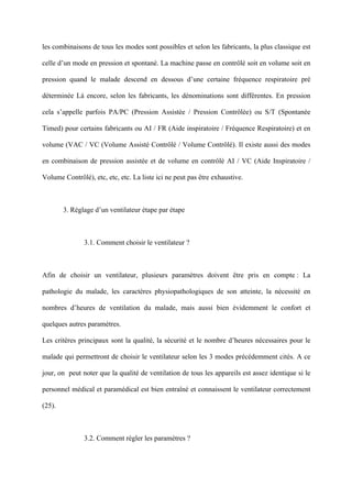 les combinaisons de tous les modes sont possibles et selon les fabricants, la plus classique est
celle d’un mode en pression et spontané. La machine passe en contrôlé soit en volume soit en
pression quand le malade descend en dessous d’une certaine fréquence respiratoire pré
déterminée Là encore, selon les fabricants, les dénominations sont différentes. En pression
cela s’appelle parfois PA/PC (Pression Assistée / Pression Contrôlée) ou S/T (Spontanée
Timed) pour certains fabricants ou AI / FR (Aide inspiratoire / Fréquence Respiratoire) et en
volume (VAC / VC (Volume Assisté Contrôlé / Volume Contrôlé). Il existe aussi des modes
en combinaison de pression assistée et de volume en contrôlé AI / VC (Aide Inspiratoire /
Volume Contrôlé), etc, etc, etc. La liste ici ne peut pas être exhaustive.
3. Réglage d’un ventilateur étape par étape
3.1. Comment choisir le ventilateur ?
Afin de choisir un ventilateur, plusieurs paramètres doivent être pris en compte : La
pathologie du malade, les caractères physiopathologiques de son atteinte, la nécessité en
nombres d’heures de ventilation du malade, mais aussi bien évidemment le confort et
quelques autres paramètres.
Les critères principaux sont la qualité, la sécurité et le nombre d’heures nécessaires pour le
malade qui permettront de choisir le ventilateur selon les 3 modes précédemment cités. A ce
jour, on peut noter que la qualité de ventilation de tous les appareils est assez identique si le
personnel médical et paramédical est bien entraîné et connaissent le ventilateur correctement
(25).
3.2. Comment régler les paramètres ?
 
