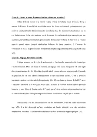 Etape 1 : choisir le mode de pressurisation volume ou pression ?
Il faut d’abord choisir si le patient va être ventilé en volume ou en pression. Il n’y a
aucune différence de qualité de ventilation entre les deux modes (voir précédemment) par
contre il serait préférable de recommander un volume chez des patients trachéotomisés car en
cas d’obstruction de la voie aérienne ou de la canule de trachéotomie (par exemple par une
sécrétion), le ventilateur montera la pression afin de vaincre l’obstacle et d'envoyer le volume
prescrit quand même, jusqu’à déclencher l’alarme de haute pression. A l’inverse, la
ventilation en mode en pression sera préférablement choisie pour la majorité des patients sous
VNI.
Etape 2 : Réglage du volume insufflé.
L’étape suivante est de régler le volume qui va être insufflé au malade afin de corriger
l’hypoventilation. Dans un mode en volume, ce réglage sera facile puisque le VT sera réglé
directement (autour des 8 à 10 ml/kg du poids idéal, comme chez un sujet normal). En mode
en pression, le VT sera obtenu indirectement et sera seulement estimé. C’est la pression
inspiratoire qui sera réglée (généralement entre 10 à 15 cm d’eau au dessus de la PEP) avec
l’objectif d’obtenir 8 à 10 ml/kg du poids idéal. A moins d’avoir un malade ventilé par voie
invasive et sans fuites, il faudra garder à l’esprit que c’est un volume uniquement estimé par
le ventilateur et qui ne correspondra pas exactement au véritable VT pris par le malade.
Particularité : Sur des études réalisées sur des patients BPCO à l’état stable nécessitant
une VNI, il a été démontré qu’une ventilation de haute intensité avec des pressions
inspiratoires autour de 22 cmH20 améliore la survie chez les malades hypercapniques (26).
 
