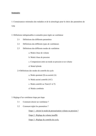 Sommaire
1. Connaissances minimales des maladies et de la sémiologie pour le choix des paramètres de
VNI
2. Définitions indispensables à connaître pour régler un ventilateur
2.1 Définitions des différents paramètres
2.2 Définitions des différents types de ventilateurs
2.3 Définitions des différents modes de ventilation
a. Mode à base de volume
b. Mode à base de pression
c. Comparaison entre un mode en pression et en volume
d. Mode hybride
2.4 Définitions des modes de contrôle du cycle
a. Mode spontané (S) ou assisté (A)
b. Mode assisté contrôlé (A/C)
c. Mode contrôlé ou Timé (C et T)
d. Modes combinés
3. Réglage d’un ventilateur étape par étape
3.1 Comment choisir un ventilateur ?
3.2 Comment régler les paramètres ?
Etape 1 : choisir le mode de pressurisation volume ou pression ?
Etape 2 : Réglage du volume insufflé.
Etape 3 : Réglage du contrôle du cycle.
 