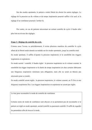 Sur des modes spontanés, le patient a totale liberté de choisir les autres réglages. Le
réglage de la pression ou du volume et du temps inspiratoire pourrait suffire à lui seul, et le
réglage d’un ventilateur pourrait s’arrêter là.
Par contre, en cas de patients nécessitant un certain contrôle de cycle il faudra aller
plus loin au niveau des réglages.
Etape 3 : Réglage du contrôle du cycle.
Comme nous l’avons vu précédemment, il existe plusieurs manières de contrôler le cycle
allant de la liberté totale donnée au malade sur les modes spontanés, jusqu’au contrôle total.
En mode spontané, il suffira d’ajuster la pression inspiratoire et la sensibilité des triggers
inspiratoire et expiratoire.
En mode assisté / contrôlé, il faudra régler : la pression inspiratoire ou le volume courant, la
sensibilité du trigger inspiratoire et la durée du temps inspiratoire (et chez certains fabricants
une fréquence respiratoire minimum sera obligatoire, mais elle ne serait en théorie pas
nécessaire pour ce mode).
En mode contrôlé seront réglés : la pression inspiratoire, le volume courant, un Ti fixe et une
fréquence respiratoire fixe. Les triggers inspiratoires et expiratoire ne seront pas réglés.
Le truc pour reconnaître le mode de contrôle du ventilateur.
Certains noms de mode de ventilateur sont obscurs et ne permettent pas de reconnaître si le
patient est réglé en mode spontané, assisté/contrôlé ou purement contrôlé. Il suffit de regarder
les paramètres afin de trouver le mode.
 
