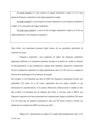 En mode spontané il y aura toujours un trigger inspiratoire à régler et il n’y aura
jamais de fréquence respiratoire ou de temps inspiratoire à régler.
En mode contrôlé il y aura toujours un temps inspiratoire et une fréquence respiratoire
à régler. Il n’y aura jamais de trigger inspiratoire.
En mode semi contrôlé il y aura à la fois le trigger inspiratoire à régler et à la fois un
temps inspiratoire et une fréquence respiratoire.
Nous allons voir maintenant comment régler chacun de ces paramètres permettant de
contrôler les cycles :
- Fréquence respiratoire : nous proposons de régler une fréquence respiratoire
légèrement inférieure à la respiration spontanée (excepté si le patient est ventilé en situation
de décompensation, ce qui entraînerait le réglage d'une fréquence respiratoire extrêmement
élevée), la fréquence respiratoire est réglée généralement entre 12 et 20 c/min en se réglant en
fonction de la pathologie et de la tolérance du malade.
Par exemple, il a été démontré que dans les SOH, des fréquences respiratoires élevées sont
préférables (27) (entre 16 et 20 c/min), approchant ainsi les modes contrôlés ce qui
diminuerait les asynchronismes et les apnées obstructives (effectivement le malade ne fera
plus d’effort et n’entraînera pas de collapsus des VAS). A l’inverse, dans la BPCO, une
fréquence respiratoire très basse permettant une expiration plus longue est préférée (28) (entre
8 et 10 c/min) par les médecins réanimateurs, mais une FR élevée (16/mn) a montré son
intérêt dans la ventilation du BPCO au long cours (26)
- Rapport I/E : généralement un rapport I/E compris physiologiquement entre 1/2 et
1/3 est visé.
 