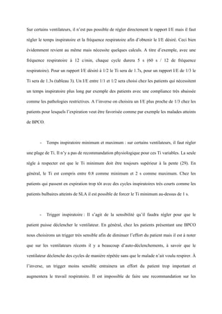 Sur certains ventilateurs, il n’est pas possible de régler directement le rapport I/E mais il faut
régler le temps inspiratoire et la fréquence respiratoire afin d’obtenir le I/E désiré. Ceci bien
évidemment revient au même mais nécessite quelques calculs. A titre d’exemple, avec une
fréquence respiratoire à 12 c/min, chaque cycle durera 5 s (60 s / 12 de fréquence
respiratoire). Pour un rapport I/E désiré à 1/2 le Ti sera de 1.7s, pour un rapport I/E de 1/3 le
Ti sera de 1.3s (tableau 3). Un I/E entre 1/1 et 1/2 sera choisi chez les patients qui nécessitent
un temps inspiratoire plus long par exemple des patients avec une compliance très abaissée
comme les pathologies restrictives. A l’inverse on choisira un I/E plus proche de 1/3 chez les
patients pour lesquels l’expiration veut être favorisée comme par exemple les malades atteints
de BPCO.
- Temps inspiratoire minimum et maximum : sur certains ventilateurs, il faut régler
une plage de Ti. Il n’y a pas de recommandation physiologique pour ces Ti variables. La seule
règle à respecter est que le Ti minimum doit être toujours supérieur à la pente (29). En
général, le Ti est compris entre 0.8 comme minimum et 2 s comme maximum. Chez les
patients qui passent en expiration trop tôt avec des cycles inspiratoires très courts comme les
patients bulbaires atteints de SLA il est possible de forcer le Ti minimum au-dessus de 1 s.
- Trigger inspiratoire : Il s’agit de la sensibilité qu’il faudra régler pour que le
patient puisse déclencher le ventilateur. En général, chez les patients présentant une BPCO
nous choisirons un trigger très sensible afin de diminuer l’effort du patient mais il est à noter
que sur les ventilateurs récents il y a beaucoup d’auto-déclenchements, à savoir que le
ventilateur déclenche des cycles de manière répétée sans que le malade n’ait voulu respirer. À
l’inverse, un trigger moins sensible entrainera un effort du patient trop important et
augmentera le travail respiratoire. Il est impossible de faire une recommandation sur les
 