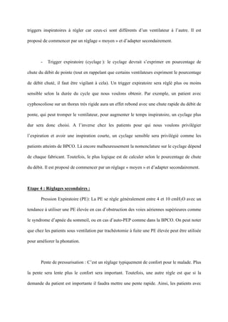 triggers inspiratoires à régler car ceux-ci sont différents d’un ventilateur à l’autre. Il est
proposé de commencer par un réglage « moyen » et d’adapter secondairement.
- Trigger expiratoire (cyclage ): le cyclage devrait s’exprimer en pourcentage de
chute du débit de pointe (tout en rappelant que certains ventilateurs expriment le pourcentage
de débit chuté, il faut être vigilant à cela). Un trigger expiratoire sera réglé plus ou moins
sensible selon la durée du cycle que nous voulons obtenir. Par exemple, un patient avec
cyphoscoliose sur un thorax très rigide aura un effet rebond avec une chute rapide du débit de
ponte, qui peut tromper le ventilateur, pour augmenter le temps inspiratoire, un cyclage plus
dur sera donc choisi. A l’inverse chez les patients pour qui nous voulons privilégier
l’expiration et avoir une inspiration courte, un cyclage sensible sera privilégié comme les
patients atteints de BPCO. Là encore malheureusement la nomenclature sur le cyclage dépend
de chaque fabricant. Toutefois, le plus logique est de calculer selon le pourcentage de chute
du débit. Il est proposé de commencer par un réglage « moyen » et d’adapter secondairement.
Etape 4 : Réglages secondaires :
Pression Expiratoire (PE): La PE se règle généralement entre 4 et 10 cmH2O avec un
tendance à utiliser une PE élevée en cas d’obstruction des voies aériennes supérieures comme
le syndrome d’apnée du sommeil, ou en cas d’auto-PEP comme dans la BPCO. On peut noter
que chez les patients sous ventilation par trachéotomie à fuite une PE élevée peut être utilisée
pour améliorer la phonation.
Pente de pressurisation : C’est un réglage typiquement de confort pour le malade. Plus
la pente sera lente plus le confort sera important. Toutefois, une autre règle est que si la
demande du patient est importante il faudra mettre une pente rapide. Ainsi, les patients avec
 