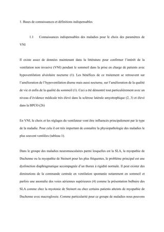 1. Bases de connaissances et définitions indispensables
1.1 Connaissances indispensables des maladies pour le choix des paramètres de
VNI
Il existe assez de données maintenant dans la littérature pour confirmer l’intérêt de la
ventilation non invasive (VNI) pendant le sommeil dans la prise en charge de patients avec
hypoventilation alvéolaire nocturne (1). Les bénéfices de ce traitement se retrouvent sur
l’amélioration de l’hypoventilation diurne mais aussi nocturne, sur l’amélioration de la qualité
de vie et enfin de la qualité du sommeil (1). Ceci a été démontré tout particulièrement avec un
niveau d’évidence médicale très élevé dans la sclérose latérale amyotrophique (2, 3) et élevé
dans la BPCO (26)
En VNI, le choix et les réglages du ventilateur vont être influencés principalement par le type
de la maladie. Pour cela il est très important de connaître la physiopathologie des maladies le
plus souvent ventilées (tableau 1).
Dans le groupe des maladies neuromusculaires parmi lesquelles est la SLA, la myopathie de
Duchenne ou la myopathie de Steinert pour les plus fréquentes, le problème principal est une
dysfonction diaphragmatique accompagnée d’un thorax à rigidité normale. Il peut exister des
diminutions de la commande centrale en ventilation spontanée notamment en sommeil et
parfois une anomalie des voies aériennes supérieures (4) comme la présentation bulbaire des
SLA comme chez la myotonie de Steinert ou chez certains patients atteints de myopathie de
Duchenne avec macroglossie. Comme particularité pour ce groupe de maladies nous pouvons
 