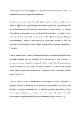 signaler que ces malades développeront une dépendance ventilatoire et devront donc à un
moment ou à un autre être sous ventilateurs à batterie.
Chez les patients avec atteinte pariétale de la cage thoracique, comme par exemple les patients
atteints de cyphoscoliose, le problème principal va être la rigidité de la cage thoracique avec
une diminution majeure de la compliance. Normalement il n’existe pas chez ces maladies
d’anomalie du tissu pulmonaire et le contrôle central de la ventilation est considéré comme
normal (5). Il faut savoir qu’il peut y avoir un effet rebond sur la paroi thoracique
(« overshooting »). Comme un élastique très rigide qu’on distend trop vite, la paroi peut
revenir, avant l’expiration à un volume inférieur, faisant croire au ventilateur à un passage à
l’expiration.
Chez les patients atteints d’obésité, le problème principal va être une obstruction des voies
aériennes supérieures avec une diminution de la compliance de la cage thoracique. Le
parenchyme pulmonaire qui de base est normal, présente toutefois des atélectasies des bases
dues à la respiration de petits volumes et le contrôle cérébral de la ventilation est considéré
comme normal avec parfois une diminution de la commande centrale chez certains maladies
atteints d’obésité (6,7).
Chez les patients atteints de BPCO (broncho-pneumopathie chronique obstructive) la
commande centrale est généralement très augmentée, la compliance thoracique est très
diminuée, le parenchyme pulmonaire est très malade et se rajoute des problèmes de pep
intrinsèque (auto-pep) (pression positive persistante en thoracique à la fin de l’expiration). Les
voies aériennes sont généralement considérées comme normales chez ces malades (8).
 