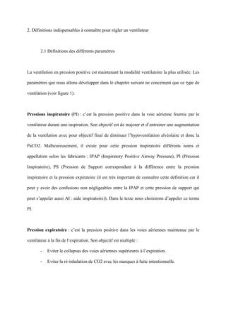 2. Définitions indispensables à connaître pour régler un ventilateur
2.1 Définitions des différents paramètres
La ventilation en pression positive est maintenant la modalité ventilatoire la plus utilisée. Les
paramètres que nous allons développer dans le chapitre suivant ne concernent que ce type de
ventilation (voir figure 1).
Pressions inspiratoire (PI) : c’est la pression positive dans la voie aérienne fournie par le
ventilateur durant une inspiration. Son objectif est de majorer et d’entrainer une augmentation
de la ventilation avec pour objectif final de diminuer l’hypoventilation alvéolaire et donc la
PaCO2. Malheureusement, il existe pour cette pression inspiratoire différents noms et
appellation selon les fabricants : IPAP (Inspiratory Positive Airway Pressure), PI (Pression
Inspiratoire), PS (Pression de Support correspondant à la différence entre la pression
inspiratoire et la pression expiratoire (il est très important de connaître cette définition car il
peut y avoir des confusions non négligeables entre la IPAP et cette pression de support qui
peut s’appeler aussi AI : aide inspiratoire)). Dans le texte nous choisirons d’appeler ce terme
PI.
Pression expiratoire : c’est la pression positive dans les voies aériennes maintenue par le
ventilateur à la fin de l’expiration. Son objectif est multiple :
- Eviter le collapsus des voies aériennes supérieures à l’expiration.
- Eviter la ré-inhalation de CO2 avec les masques à fuite intentionnelle.
 