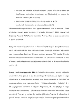 - Recruter des territoires alvéolaires collapsés (surtout utile dans le cadre des
insuffisances respiratoires hypoxémiques en Réanimation) ou recruter les
territoires collapsés (chez les obèses).
- Lutter contre la PEP intrinsèque et les patients atteints de BPCO.
- Améliorer la phonation chez les patients trachéotomisés (9).
Malheureusement ce paramètre est aussi appelé différemment selon les fabricants : EPAP
(Expiratory Positive Airway Pressure), PE (Pression Expiratoire), PEEP (Positive and
Expiratory Pressure), PEP (Pression Expiratoire Positive). Dans ce texte nous choisirons
d’appeler ce terme PE.
Fréquence respiratoire de ‘‘sécurité’’ ou ‘‘minimale’’ (‘‘Back up’’) : il s’agit du nombre de
cycles ventilatoires produits par le ventilateur en 1 mn sachant que le malade a la possibilité
dans certains réglages d’avoir une fréquence supérieure spontanée s’il le souhaite. Selon les
fabricants cette fréquence s’appellera aussi différents : FR (Fréquence Respiratoire), FR mini
(Fréquence respiratoire minimum) ou Fréquence respiratoire Back up (Fréquence Respiratoire
de sécurité).
Rapport inspiration / expiration (I/E) : il s’agit de la proportion entre le temps inspiratoire
et expiratoire. Ceci permet, en cas de contrôle par le ventilateur, de réguler le temps
inspiratoire et le temps expiratoire à chaque cycle. Selon le fabricant de ventilateur, ces
termes s’appelleront ou se règleront différents : I/E (Rapport Inspiration / Expiration), Ti +
FR (Réglage temps inspiratoire + Fréquence Respiratoire), TI / Ttot (Réglage du temps
inspiratoire sur le temps total), Ti et Te (réglage du Temps inspiratoire et réglage du Temps
expiratoire). Tous ceci ne sont que des manières différentes d’exprimer la même chose et
peuvent prêter à confusion. La physiologie que nous connaissons parle principalement de
 