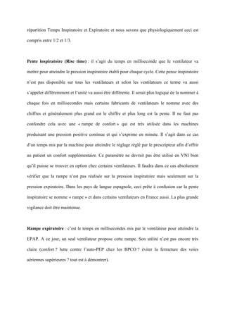 répartition Temps Inspiratoire et Expiratoire et nous savons que physiologiquement ceci est
compris entre 1/2 et 1/3.
Pente inspiratoire (Rise time) : il s’agit du temps en milliseconde que le ventilateur va
mettre pour atteindre le pression inspiratoire établi pour chaque cycle. Cette pense inspiratoire
n’est pas disponible sur tous les ventilateurs et selon les ventilateurs ce terme va aussi
s’appeler différemment et l’unité va aussi être différente. Il serait plus logique de la nommer à
chaque fois en millisecondes mais certains fabricants de ventilateurs le nomme avec des
chiffres et généralement plus grand est le chiffre et plus long est la pente. Il ne faut pas
confondre cela avec une « rampe de confort » qui est très utilisée dans les machines
produisant une pression positive continue et qui s’exprime en minute. Il s’agit dans ce cas
d’un temps mis par la machine pour atteindre le réglage réglé par le prescripteur afin d’offrir
au patient un confort supplémentaire. Ce paramètre ne devrait pas être utilisé en VNI bien
qu’il puisse se trouver en option chez certains ventilateurs. Il faudra dans ce cas absolument
vérifier que la rampe n’est pas réalisée sur la pression inspiratoire mais seulement sur la
pression expiratoire. Dans les pays de langue espagnole, ceci prête à confusion car la pente
inspiratoire se nomme « rampe » et dans certains ventilateurs en France aussi. La plus grande
vigilance doit être maintenue.
Rampe expiratoire : c’est le temps en millisecondes mis par le ventilateur pour atteindre la
EPAP. A ce jour, un seul ventilateur propose cette rampe. Son utilité n’est pas encore très
claire (confort ? lutte contre l’auto-PEP chez les BPCO ? éviter la fermeture des voies
aériennes supérieures ? tout est à démontrer).
 