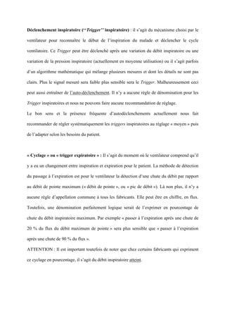 Déclenchement inspiratoire (‘‘Trigger’’ inspiratoire) : il s’agit du mécanisme choisi par le
ventilateur pour reconnaître le début de l’inspiration du malade et déclencher le cycle
ventilatoire. Ce Trigger peut être déclenché après une variation du débit inspiratoire ou une
variation de la pression inspiratoire (actuellement en moyenne utilisation) ou il s’agit parfois
d’un algorithme mathématique qui mélange plusieurs mesures et dont les détails ne sont pas
clairs. Plus le signal mesuré sera faible plus sensible sera le Trigger. Malheureusement ceci
peut aussi entraîner de l’auto-déclenchement. Il n’y a aucune règle de dénomination pour les
Trigger inspiratoires et nous ne pouvons faire aucune recommandation de réglage.
Le bon sens et la présence fréquente d’autodéclenchements actuellement nous fait
recommander de régler systématiquement les triggers inspiratoires au réglage « moyen » puis
de l’adapter selon les besoins du patient.
« Cyclage » ou « trigger expiratoire » : Il s’agit du moment où le ventilateur comprend qu’il
y a eu un changement entre inspiration et expiration pour le patient. La méthode de détection
du passage à l’expiration est pour le ventilateur la détection d’une chute du débit par rapport
au débit de pointe maximum (« débit de pointe », ou « pic de débit »). Là non plus, il n’y a
aucune règle d’appellation commune à tous les fabricants. Elle peut être en chiffre, en flux.
Toutefois, une dénomination parfaitement logique serait de l’exprimer en pourcentage de
chute du débit inspiratoire maximum. Par exemple « passer à l’expiration après une chute de
20 % du flux du débit maximum de pointe » sera plus sensible que « passer à l’expiration
après une chute de 90 % du flux ».
ATTENTION : Il est important toutefois de noter que chez certains fabricants qui expriment
ce cyclage en pourcentage, il s’agit du débit inspiratoire atteint.
 