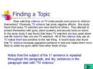 Finding a Topic
Does watching violence on TV make people more prone to violence
themselves? Obviously, TV violence has some negative effects. One study
found that heavy TV watchers are more fearful of others. They attempt to
protect themselves with guns, alarm systems, and security locks on doors.
In the same study it was found that heavy TV watchers are less upset about
real-life violence than are non-TV watchers. All of the violence they see on
TV makes them less sensitive to the real thing. A recent study also found
that TV violence increases aggressive behavior in kids and makes them more
likely to select toy guns rather than other kinds of toys.
Notice that the subject of the 1st sentence is repeated
throughout the paragraph, and ALL sentences in the
paragraph deal with “TV violence.”
 