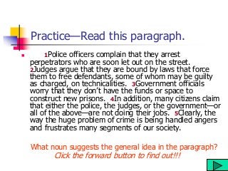 Practice—Read this paragraph.
 1Police officers complain that they arrest
perpetrators who are soon let out on the street.
2Judges argue that they are bound by laws that force
them to free defendants, some of whom may be guilty
as charged, on technicalities. 3Government officials
worry that they don’t have the funds or space to
construct new prisons. 4In addition, many citizens claim
that either the police, the judges, or the government—or
all of the above—are not doing their jobs. 5Clearly, the
way the huge problem of crime is being handled angers
and frustrates many segments of our society.
What noun suggests the general idea in the paragraph?
Click the forward button to find out!!!
 