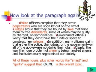 Now look at the paragraph again!
 1Police officers complain that they arrest
perpetrators who are soon let out on the street.
2Judges argue that they are bound by laws that force
them to free defendants, some of whom may be guilty
as charged, on technicalities. 3Government officials
worry that they don’t have the funds or space to
construct new prisons. 4In addition, many citizens claim
that either the police, the judges, or the government—or
all of the above—are not doing their jobs. 5Clearly, the
way the huge problem of crime is being handled angers
and frustrates many segments of our society.
All of these nouns, plus other words like “arrest” and
“guilty” suggest that is the overall topic.
CRIME
 