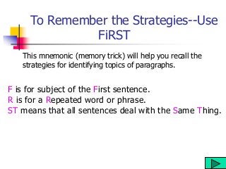 To Remember the Strategies--Use
FiRST
This mnemonic (memory trick) will help you recall the
strategies for identifying topics of paragraphs.
F is for subject of the First sentence.
R is for a Repeated word or phrase.
ST means that all sentences deal with the Same Thing.
 