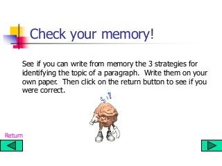 Check your memory!
See if you can write from memory the 3 strategies for
identifying the topic of a paragraph. Write them on your
own paper. Then click on the return button to see if you
were correct.
Return
 