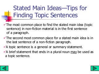 Stated Main Ideas—Tips for
Finding Topic Sentences
The most common place to find the stated main idea (topic
sentence) in non-fiction material is in the first sentence
of a paragraph.
The second most common place for a stated main idea is in
the last sentence of a non-fiction paragraph.
A topic sentence is a general or summary statement.
A brief statement that ends in a plural noun may be used as
a topic sentence.
 